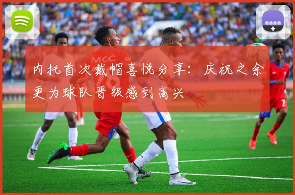 内托首次戴帽喜悦分享：庆祝之余更为球队晋级感到高兴