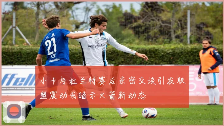 小卡与杜兰特赛后亲密交谈引发联盟震动或暗示火箭新动态