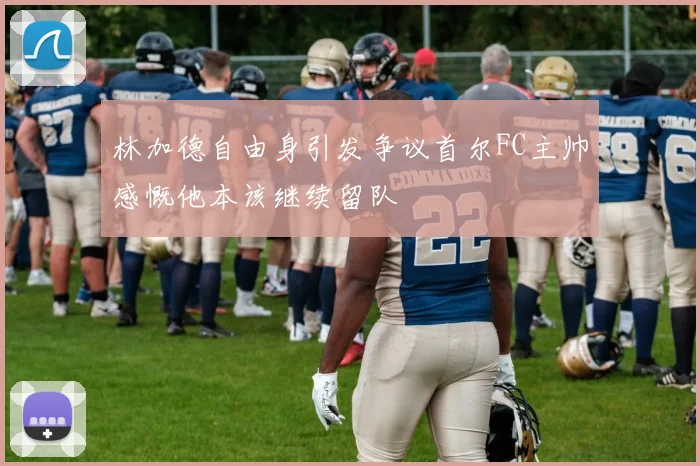 林加德自由身引发争议首尔FC主帅感慨他本该继续留队