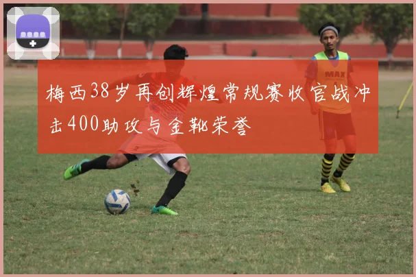 梅西38岁再创辉煌常规赛收官战冲击400助攻与金靴荣誉