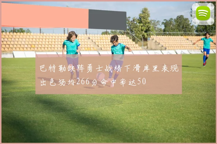 巴特勒缺阵勇士战绩下滑库里表现出色场均266分命中率达50