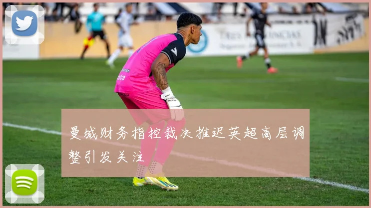 曼城财务指控裁决推迟英超高层调整引发关注