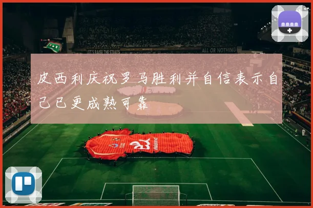 皮西利庆祝罗马胜利并自信表示自己已更成熟可靠
