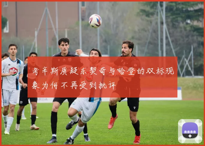 考辛斯质疑东契奇与哈登的双标现象为何不再受到批评