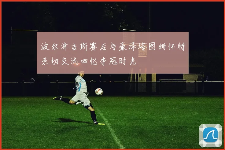 波尔津吉斯赛后与豪泽塔图姆怀特亲切交流回忆夺冠时光