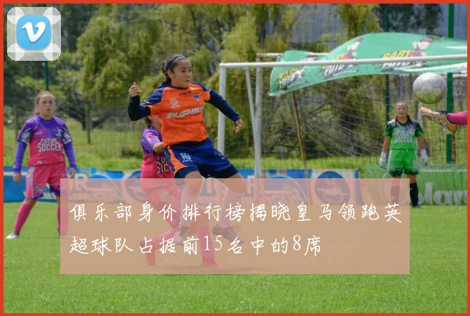 俱乐部身价排行榜揭晓皇马领跑英超球队占据前15名中的8席