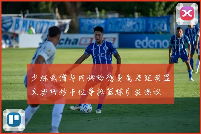 少林武僧与内姆哈德身高差距明显文班巧妙卡位争抢篮球引发热议