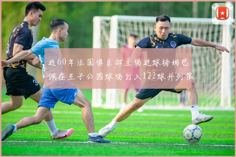 近60年法国俱乐部主场进球榜姆巴佩在王子公园球场打入122球并列第三