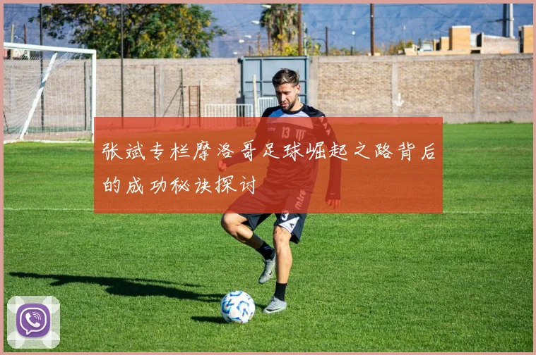 张斌专栏摩洛哥足球崛起之路背后的成功秘诀探讨