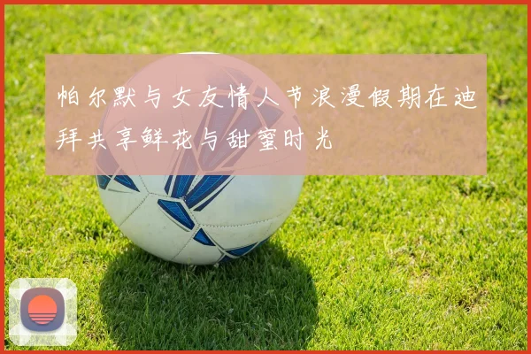 帕尔默与女友情人节浪漫假期在迪拜共享鲜花与甜蜜时光