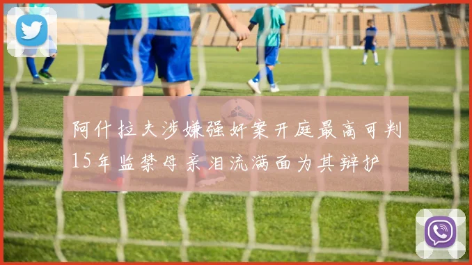 阿什拉夫涉嫌强奸案开庭最高可判15年监禁母亲泪流满面为其辩护