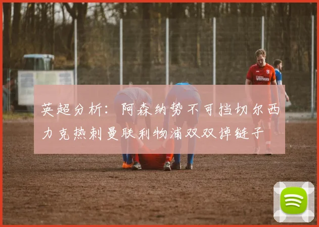 英超分析：阿森纳势不可挡切尔西力克热刺曼联利物浦双双掉链子