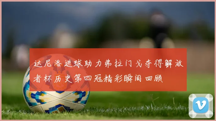 达尼洛进球助力弗拉门戈夺得解放者杯历史第四冠精彩瞬间回顾