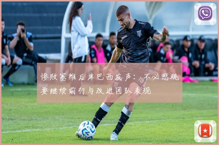 惨败塞维后库巴西发声：不必悲观要继续前行与改进团队表现