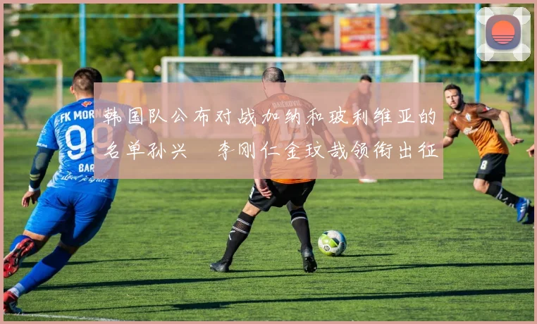 韩国队公布对战加纳和玻利维亚的名单孙兴慜李刚仁金玟哉领衔出征