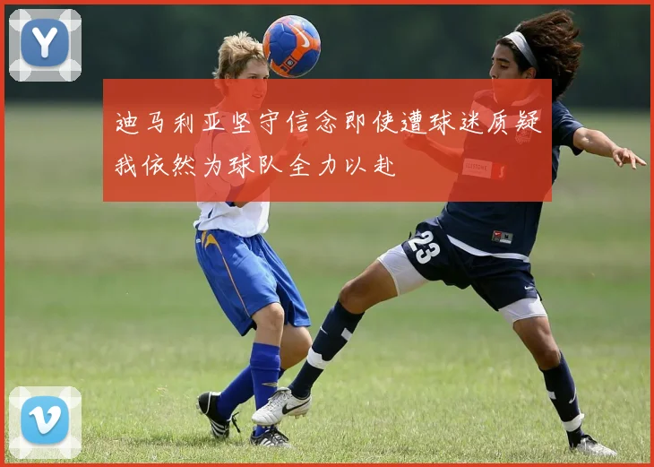 迪马利亚坚守信念即使遭球迷质疑我依然为球队全力以赴