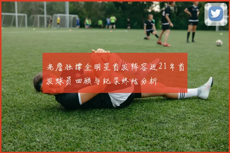 老詹独撑全明星首发阵容近21年首发球员回顾与纪录终结分析