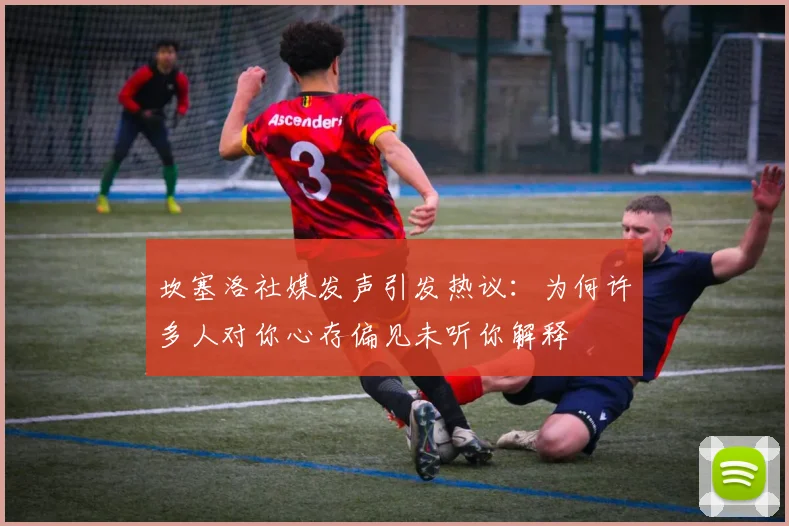 坎塞洛社媒发声引发热议：为何许多人对你心存偏见未听你解释