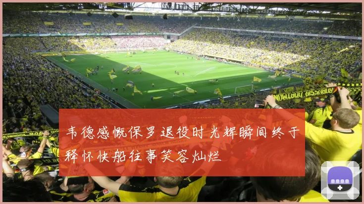 韦德感慨保罗退役时光辉瞬间终于释怀快船往事笑容灿烂