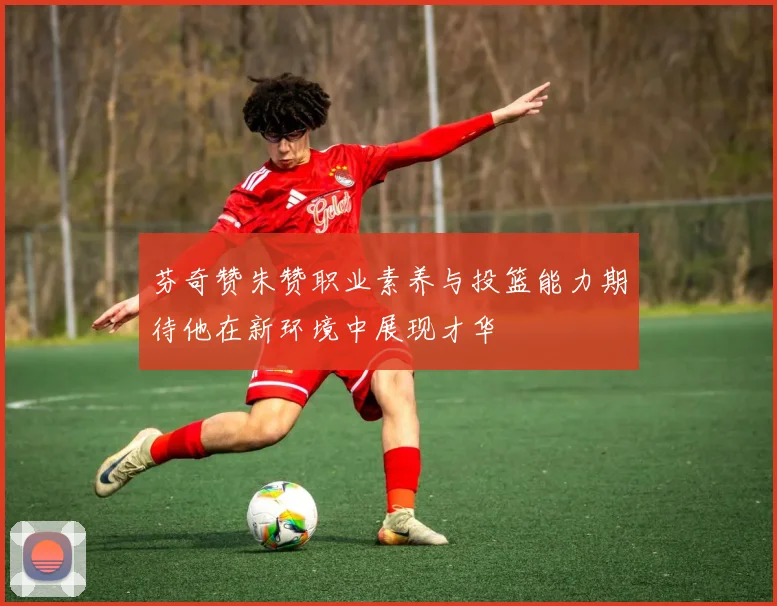 芬奇赞朱赞职业素养与投篮能力期待他在新环境中展现才华
