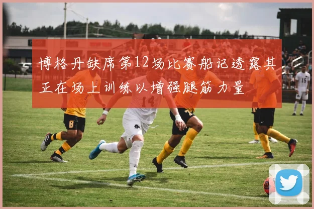 博格丹缺席第12场比赛船记透露其正在场上训练以增强腿筋力量