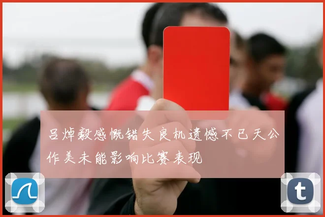 吕焯毅感慨错失良机遗憾不已天公作美未能影响比赛表现