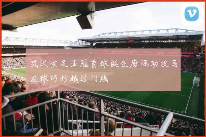 武汉女足亚冠首球诞生唐涵助攻乌龙球巧妙越过门线