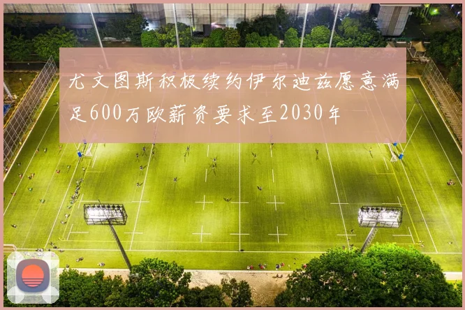 尤文图斯积极续约伊尔迪兹愿意满足600万欧薪资要求至2030年