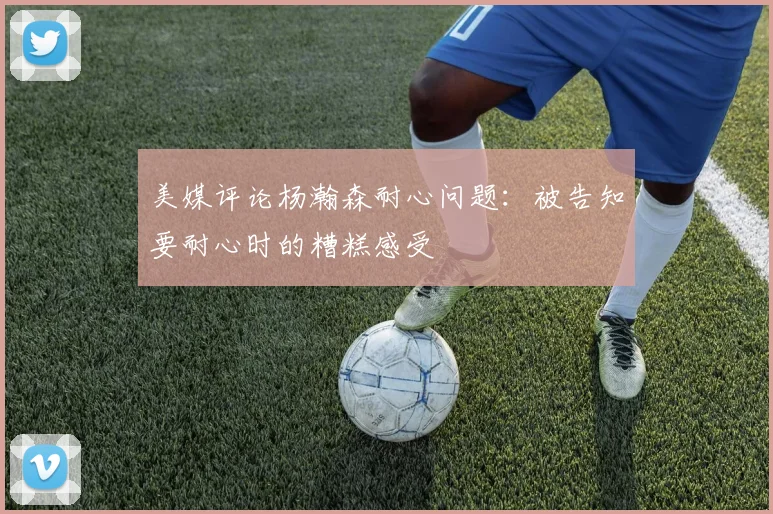 美媒评论杨瀚森耐心问题：被告知要耐心时的糟糕感受