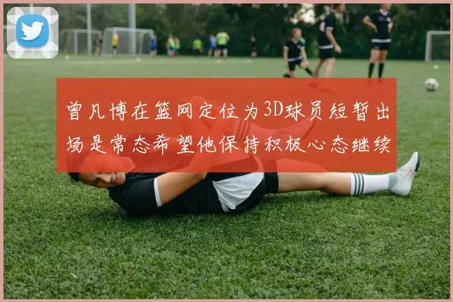 曾凡博在篮网定位为3D球员短暂出场是常态希望他保持积极心态继续努力