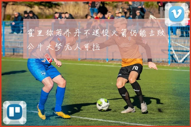 霍里称若乔丹不退役火箭仍能击败公牛大梦无人可挡
